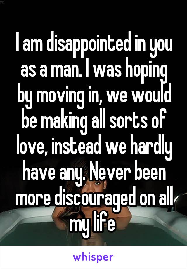 I am disappointed in you as a man. I was hoping by moving in, we would be making all sorts of love, instead we hardly have any. Never been more discouraged on all my life 