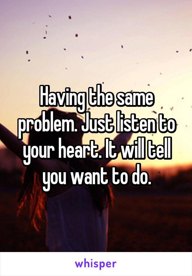 Having the same problem. Just listen to your heart. It will tell you want to do.