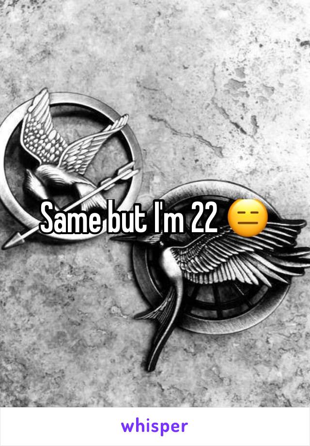 Same but I'm 22 😑