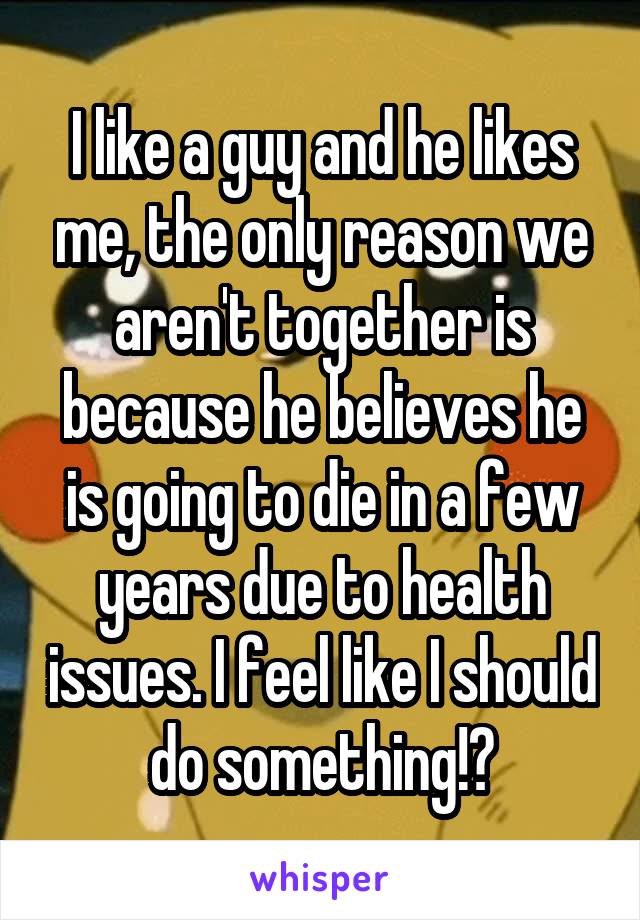 I like a guy and he likes me, the only reason we aren't together is because he believes he is going to die in a few years due to health issues. I feel like I should do something!?