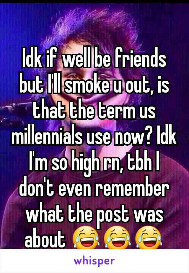 Idk if well be friends but I'll smoke u out, is that the term us millennials use now? Idk I'm so high rn, tbh I don't even remember what the post was about 😂😂😂