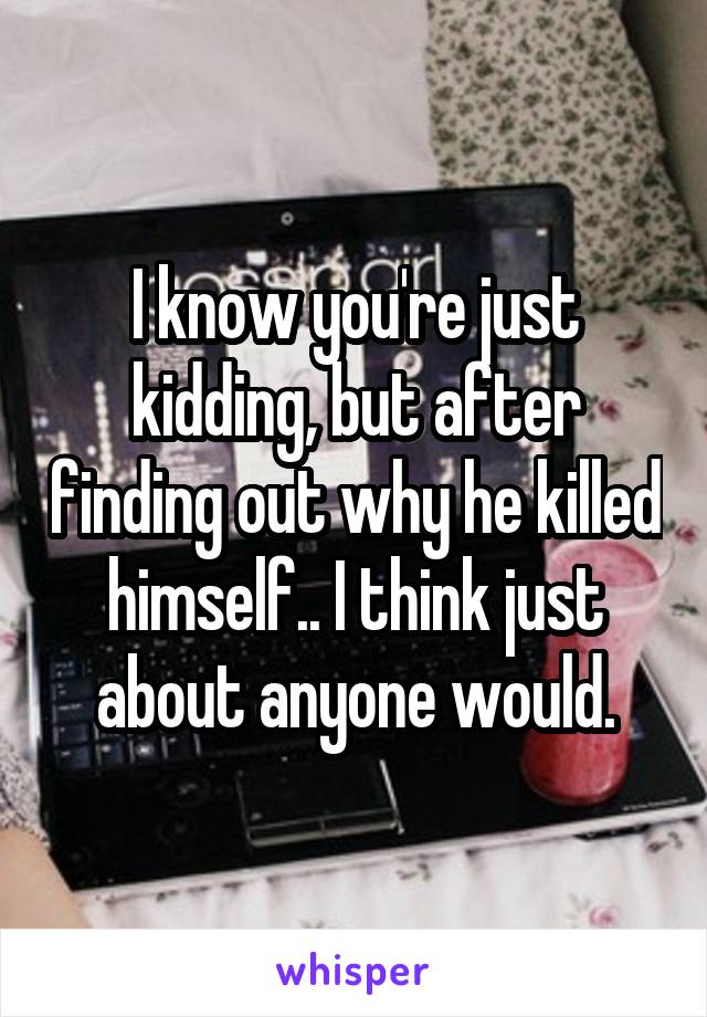 I know you're just kidding, but after finding out why he killed himself.. I think just about anyone would.