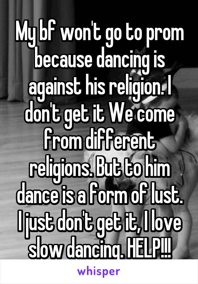 My bf won't go to prom because dancing is against his religion. I don't get it We come from different religions. But to him dance is a form of lust. I just don't get it, I love slow dancing. HELP!!!