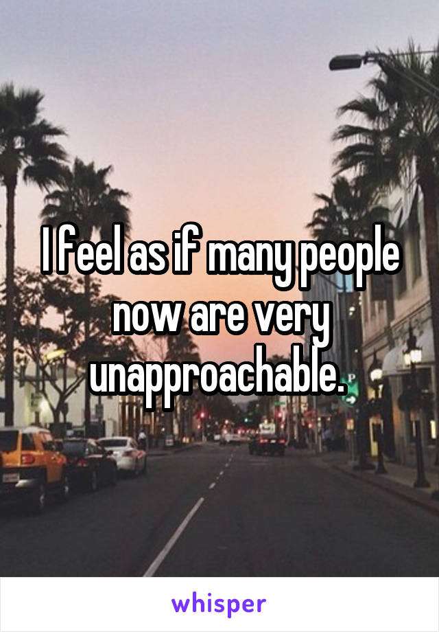 I feel as if many people now are very unapproachable. 