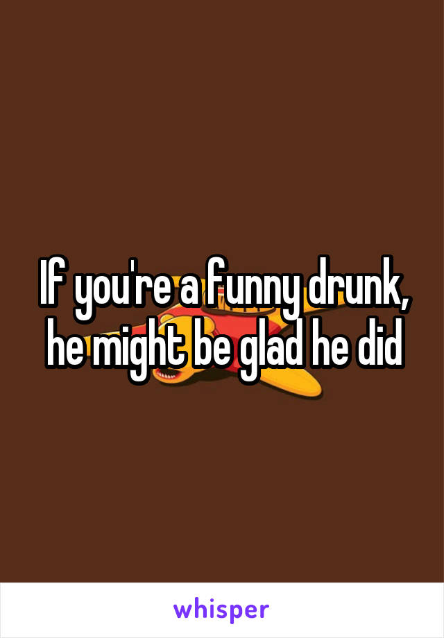 If you're a funny drunk, he might be glad he did