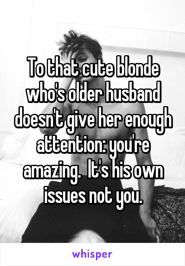 To that cute blonde who's older husband doesn't give her enough attention: you're amazing.  It's his own issues not you.