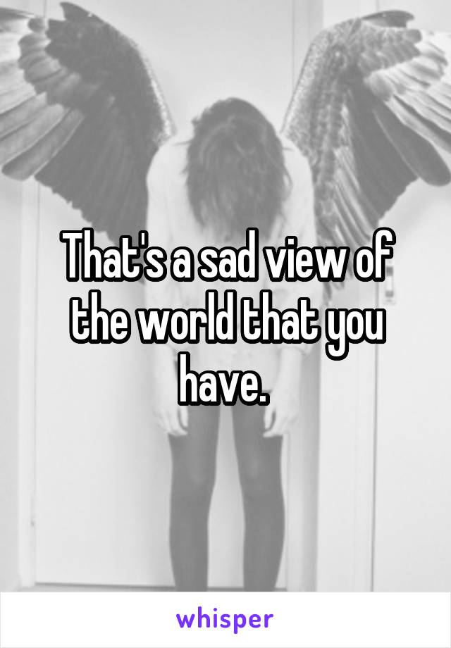 That's a sad view of the world that you have. 