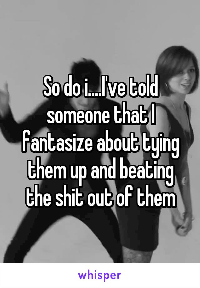 So do i....I've told someone that I fantasize about tying them up and beating the shit out of them