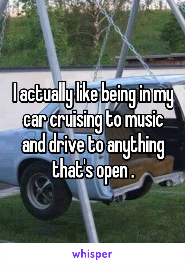 I actually like being in my car cruising to music and drive to anything that's open .