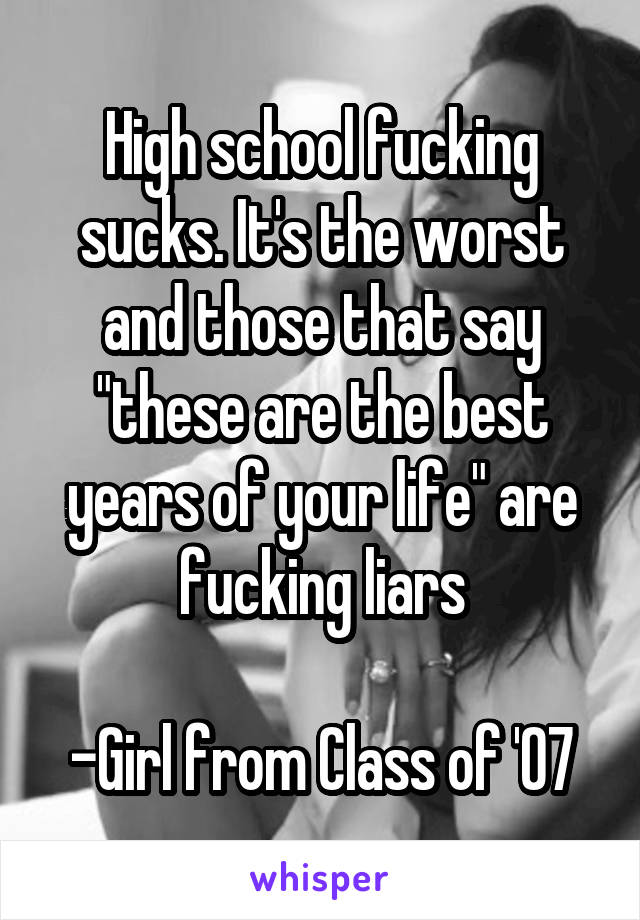 High school fucking sucks. It's the worst and those that say "these are the best years of your life" are fucking liars

-Girl from Class of '07