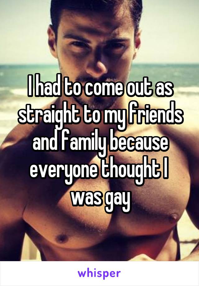 I had to come out as straight to my friends and family because everyone thought I 
was gay