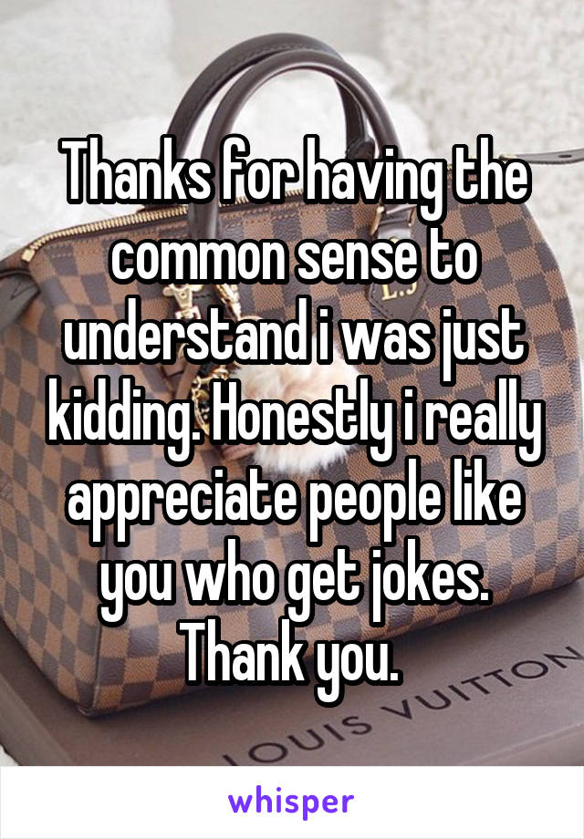 Thanks for having the common sense to understand i was just kidding. Honestly i really appreciate people like you who get jokes. Thank you. 