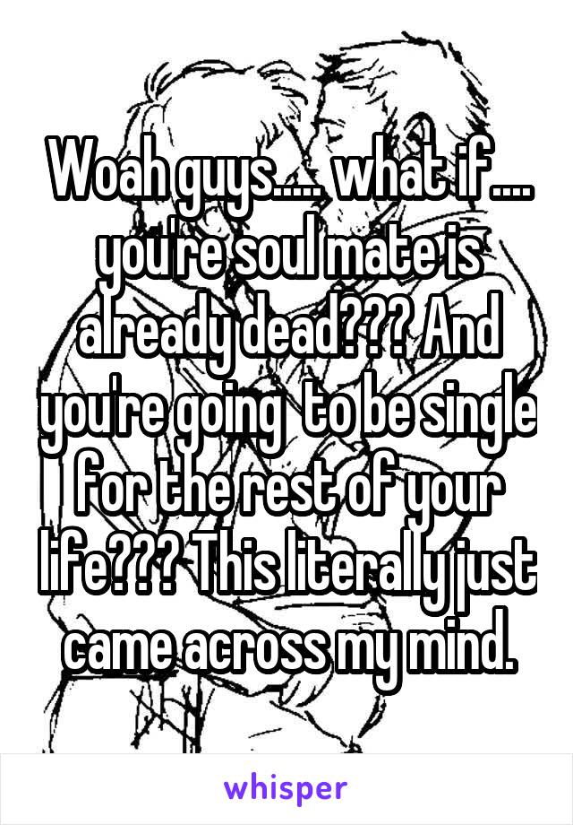 Woah guys..... what if.... you're soul mate is already dead??? And you're going  to be single for the rest of your life??? This literally just came across my mind.