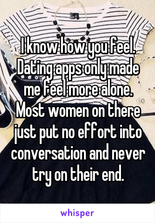 I know how you feel. Dating apps only made me feel more alone. Most women on there just put no effort into conversation and never try on their end.