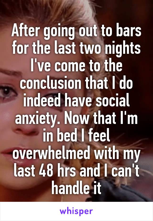 After going out to bars for the last two nights I've come to the conclusion that I do indeed have social anxiety. Now that I'm in bed I feel overwhelmed with my last 48 hrs and I can't handle it