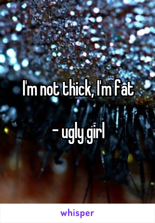 I'm not thick, I'm fat

- ugly girl