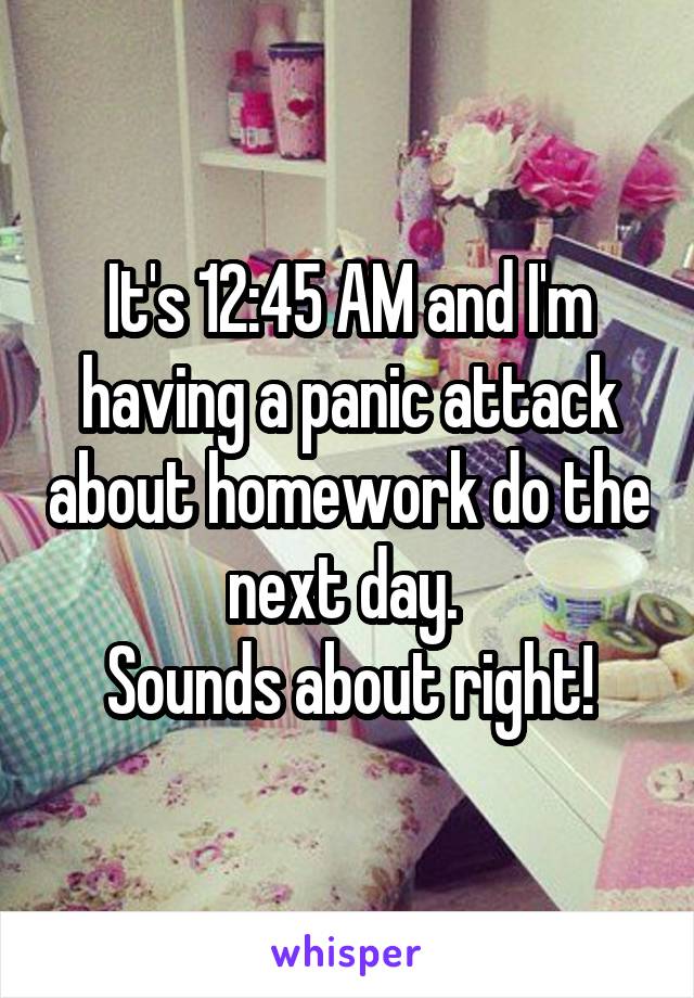It's 12:45 AM and I'm having a panic attack about homework do the next day. 
Sounds about right!