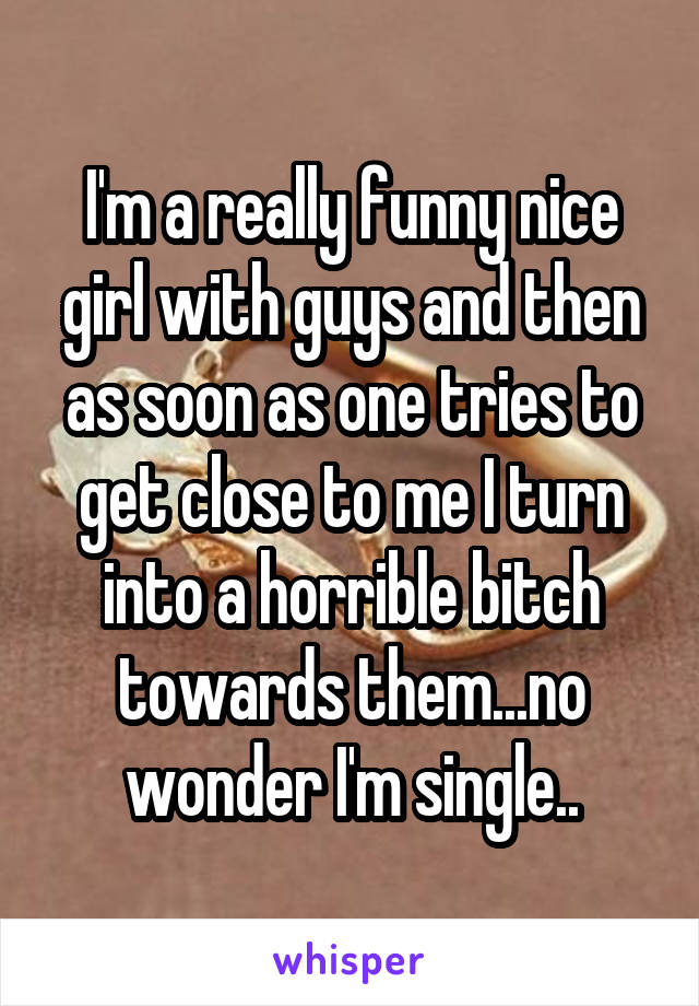 I'm a really funny nice girl with guys and then as soon as one tries to get close to me I turn into a horrible bitch towards them...no wonder I'm single..