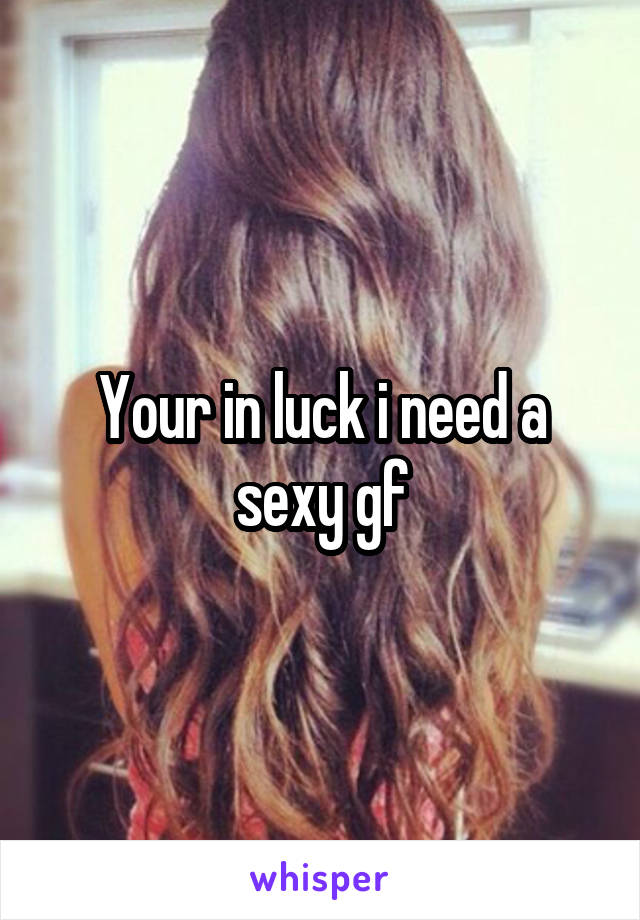 Your in luck i need a sexy gf