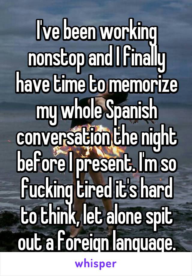 I've been working nonstop and I finally have time to memorize my whole Spanish conversation the night before I present. I'm so fucking tired it's hard to think, let alone spit out a foreign language.