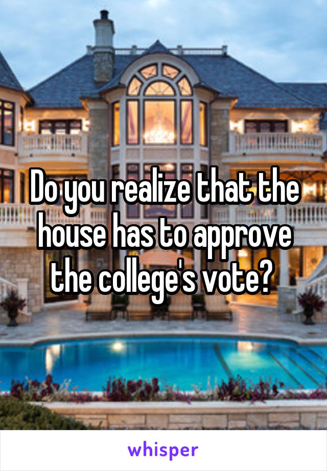 Do you realize that the house has to approve the college's vote? 