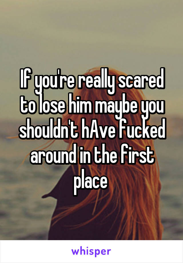 If you're really scared to lose him maybe you shouldn't hAve fucked around in the first place 