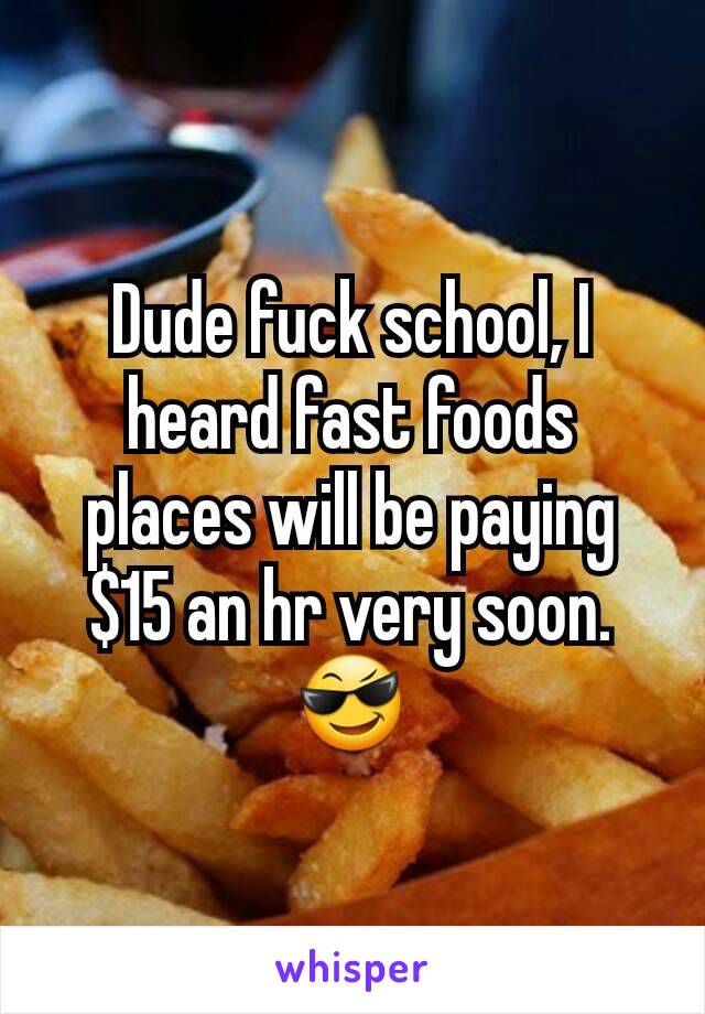 Dude fuck school, I heard fast foods places will be paying $15 an hr very soon.😎
