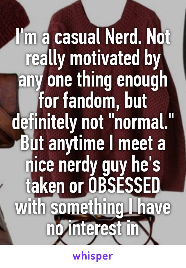 I'm a casual Nerd. Not really motivated by any one thing enough for fandom, but definitely not "normal." But anytime I meet a nice nerdy guy he's taken or OBSESSED with something I have no interest in