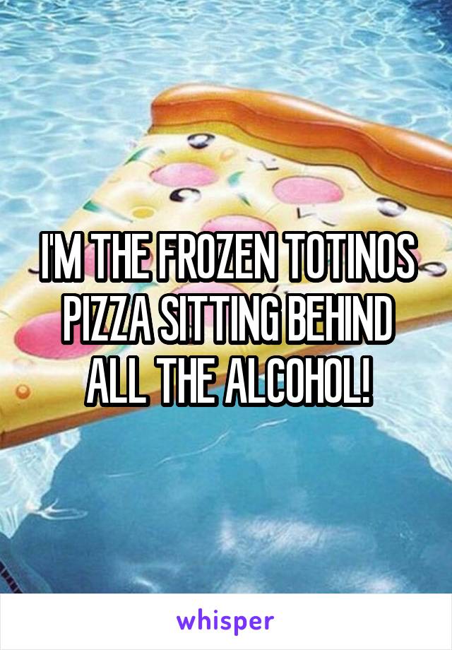 I'M THE FROZEN TOTINOS PIZZA SITTING BEHIND ALL THE ALCOHOL!