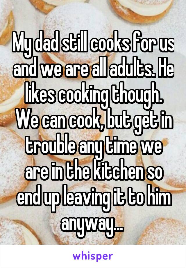 My dad still cooks for us and we are all adults. He likes cooking though. We can cook, but get in trouble any time we are in the kitchen so end up leaving it to him anyway... 