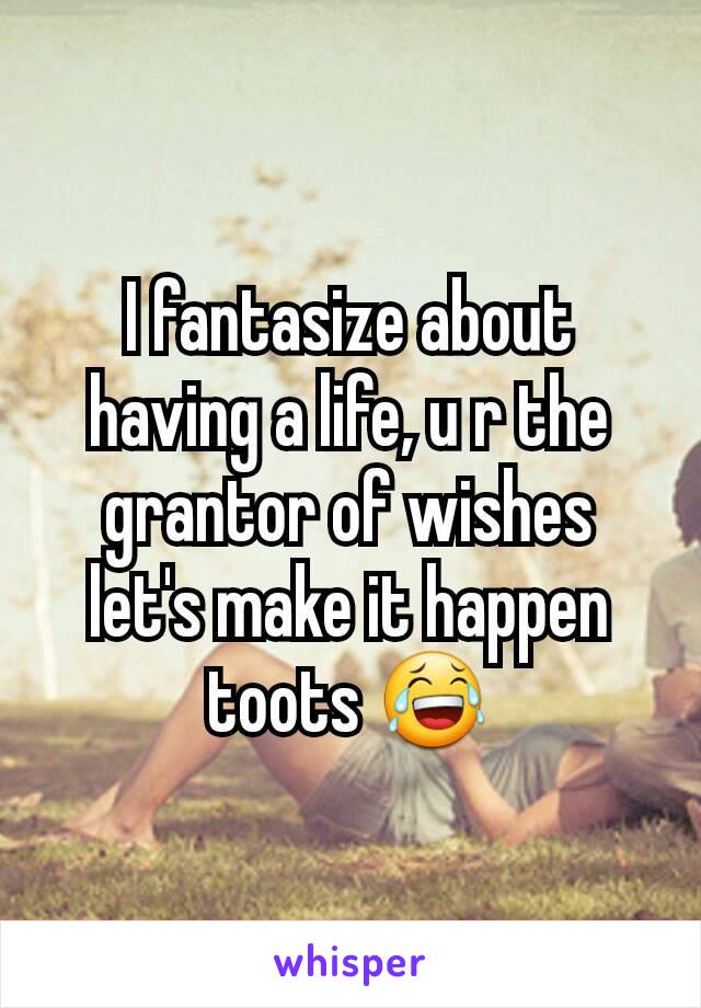I fantasize about having a life, u r the grantor of wishes let's make it happen toots 😂