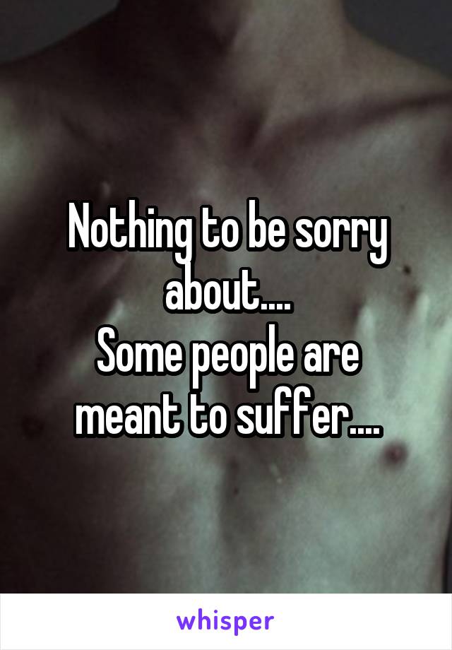 Nothing to be sorry about....
Some people are meant to suffer....