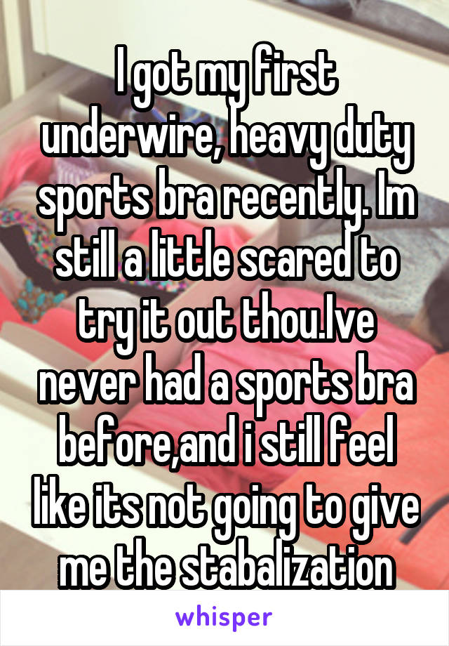 I got my first underwire, heavy duty sports bra recently. Im still a little scared to try it out thou.Ive never had a sports bra before,and i still feel like its not going to give me the stabalization
