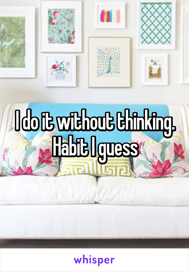 I do it without thinking. Habit I guess