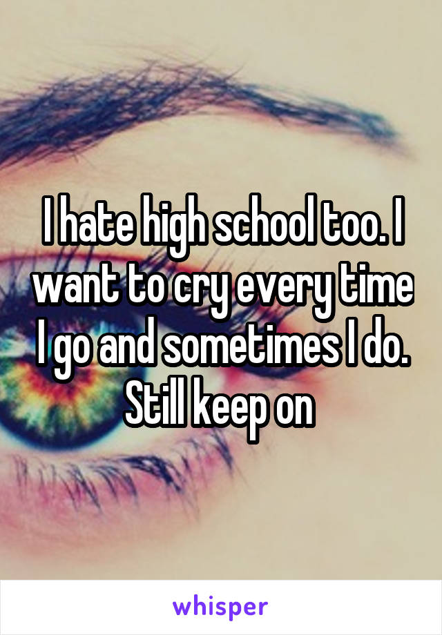 I hate high school too. I want to cry every time I go and sometimes I do. Still keep on 
