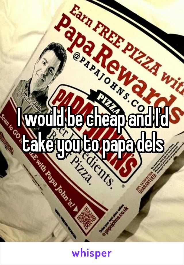 I would be cheap and I'd take you to papa dels