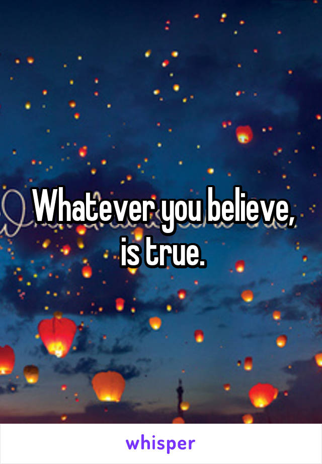 Whatever you believe, is true.