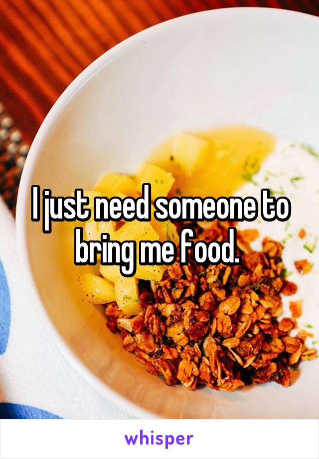 I just need someone to bring me food. 