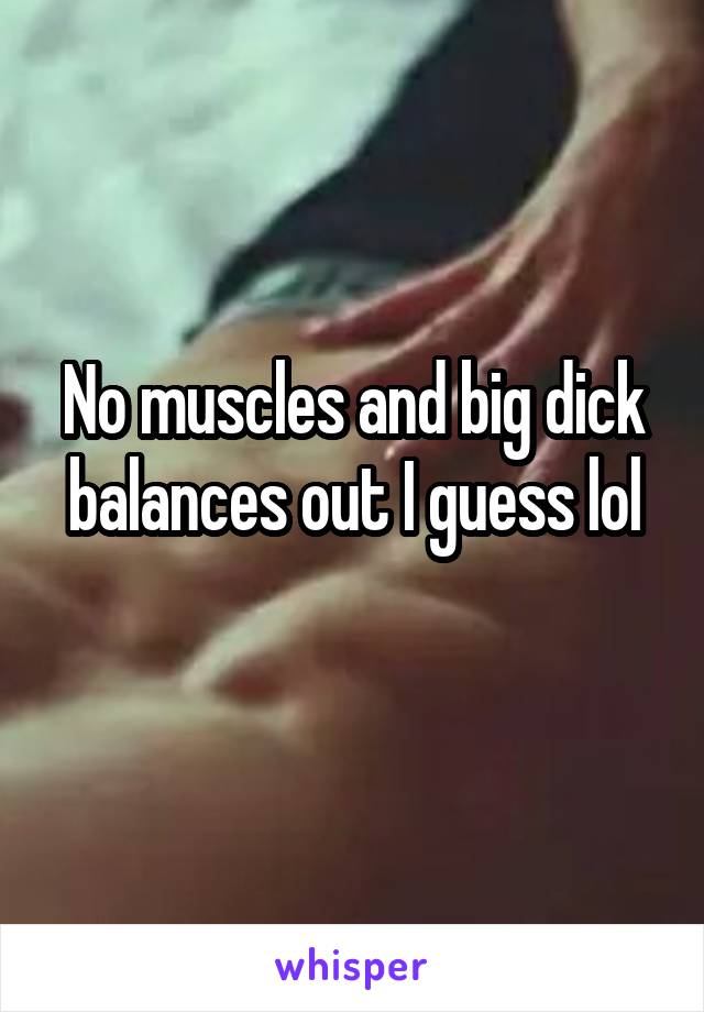 No muscles and big dick balances out I guess lol
