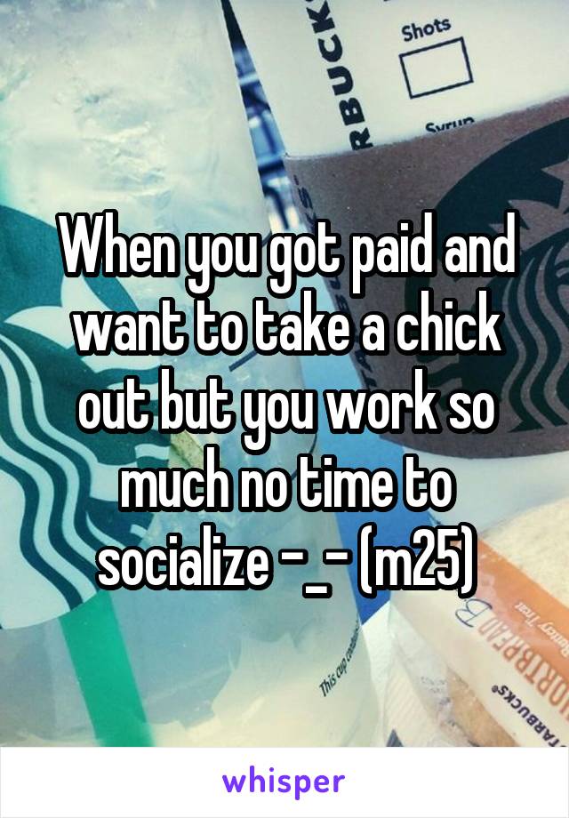 When you got paid and want to take a chick out but you work so much no time to socialize -_- (m25)