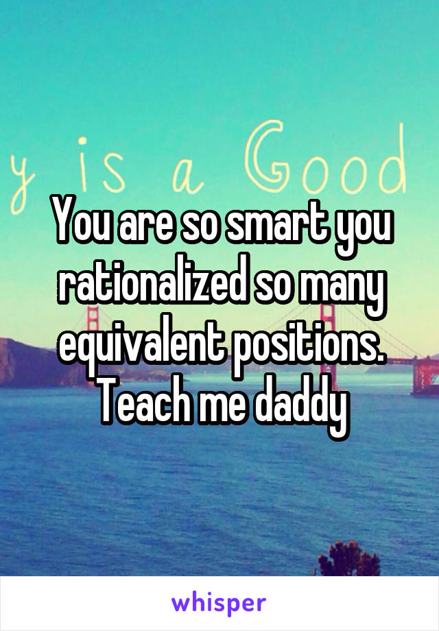 You are so smart you rationalized so many equivalent positions. Teach me daddy