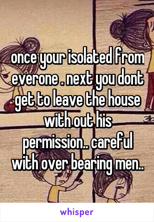 once your isolated from everone . next you dont get to leave the house with out his permission.. careful with over bearing men..