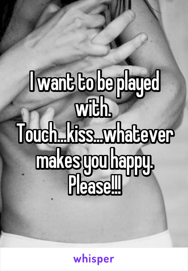 I want to be played with.  Touch...kiss...whatever makes you happy. Please!!!