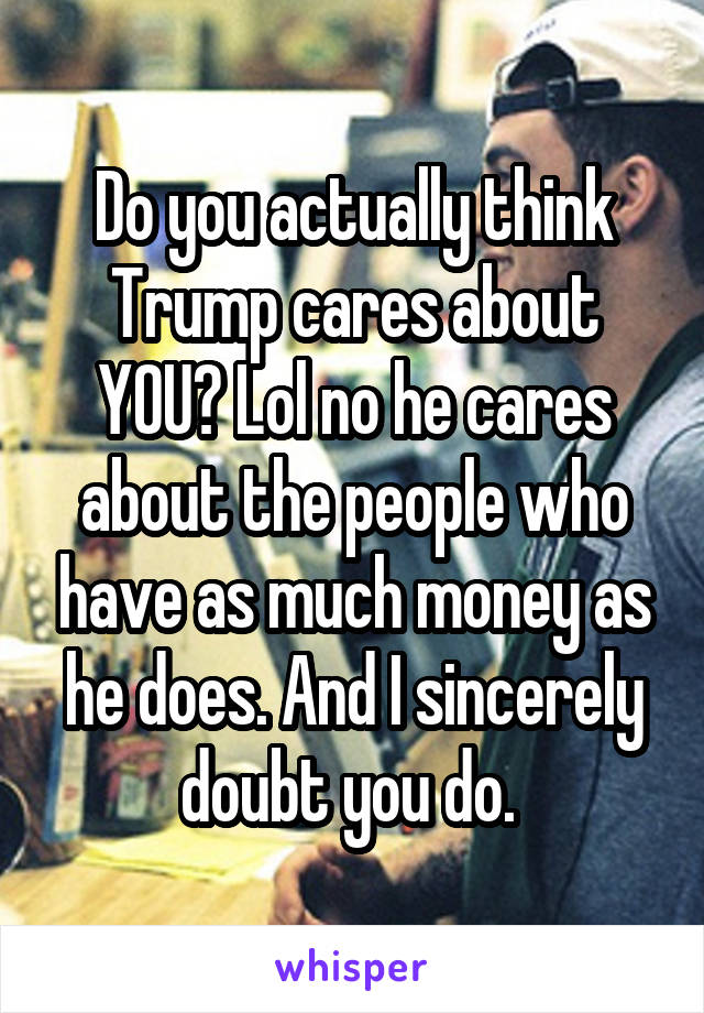 Do you actually think Trump cares about YOU? Lol no he cares about the people who have as much money as he does. And I sincerely doubt you do. 