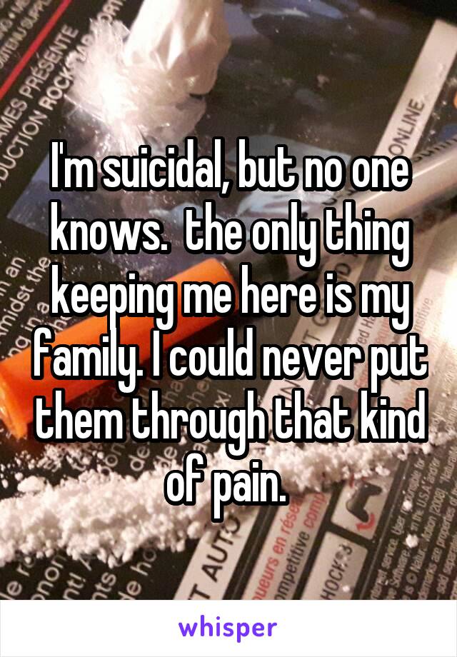 I'm suicidal, but no one knows.  the only thing keeping me here is my family. I could never put them through that kind of pain. 
