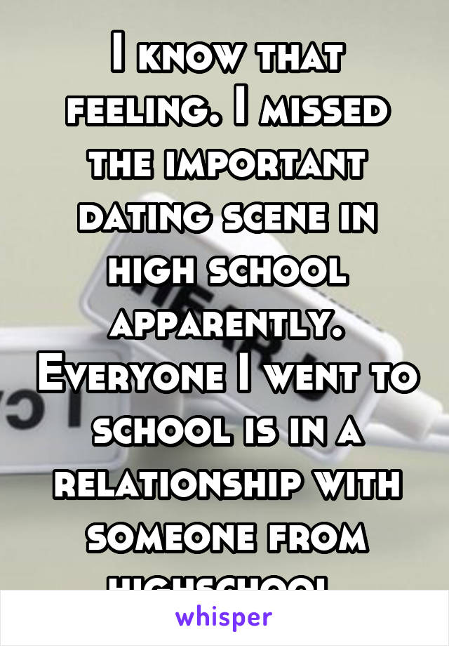 I know that feeling. I missed the important dating scene in high school apparently. Everyone I went to school is in a relationship with someone from highschool.
