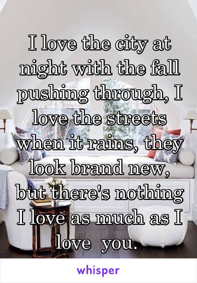 I love the city at night with the fall pushing through, I love the streets when it rains, they look brand new, but there's nothing I love as much as I love  you. 