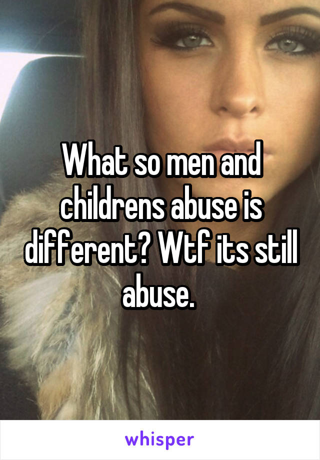 What so men and childrens abuse is different? Wtf its still abuse. 