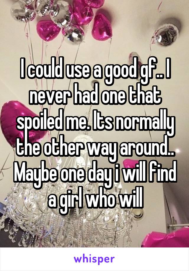 I could use a good gf.. I never had one that spoiled me. Its normally the other way around.. Maybe one day i will find a girl who will