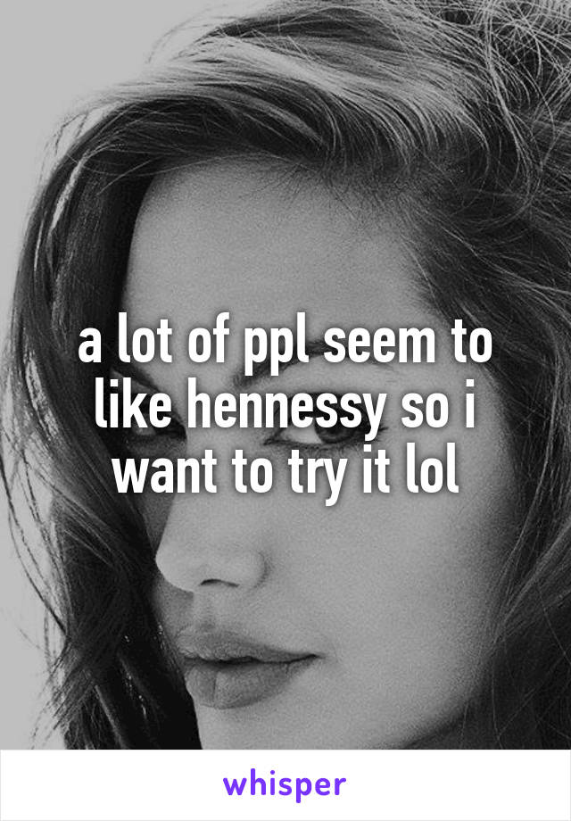 a lot of ppl seem to like hennessy so i want to try it lol